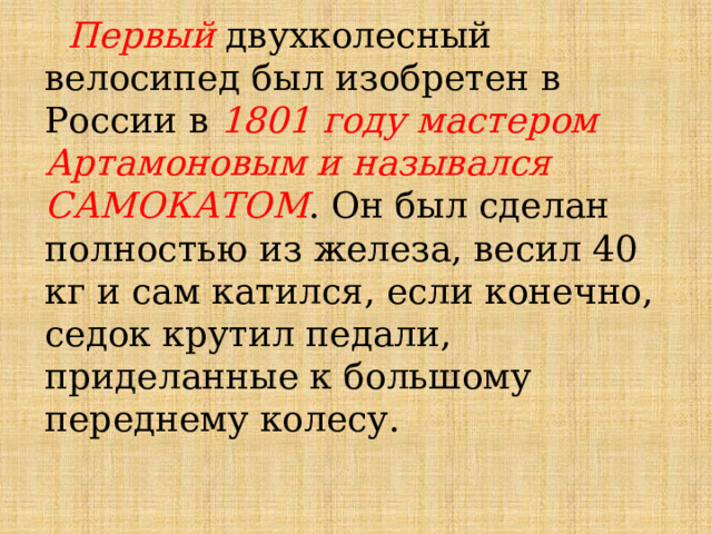  Первый двухколесный велосипед был изобретен в России в 1801 году мастером Артамоновым и назывался САМОКАТОМ . Он был сделан полностью из железа, весил 40 кг и сам катился, если конечно, седок крутил педали, приделанные к большому переднему колесу. 