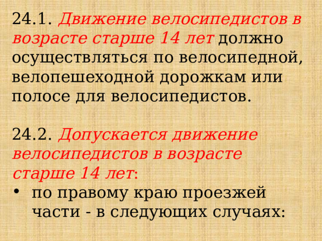 24.1. Движение велосипедистов в возрасте старше 14 лет должно осуществляться по велосипедной, велопешеходной дорожкам или полосе для велосипедистов. 24.2. Допускается движение велосипедистов в возрасте старше 14 лет :  по правому краю проезжей части - в следующих случаях: 