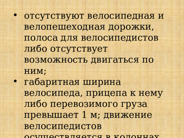 отсутствуют велосипедная и велопешеходная дорожки, полоса для велосипедистов либо отсутствует возможность двигаться по ним; габаритная ширина велосипеда, прицепа к нему либо перевозимого груза превышает 1 м; движение велосипедистов осуществляется в колоннах 