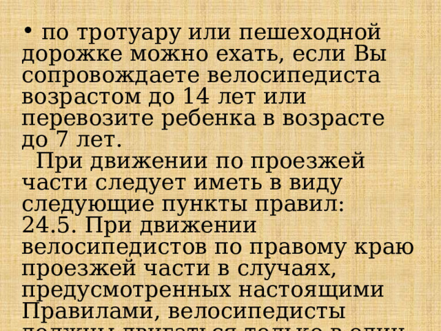  по тротуару или пешеходной дорожке можно ехать, если Вы сопровождаете велосипедиста возрастом до 14 лет или перевозите ребенка в возрасте до 7 лет.  При движении по проезжей части следует иметь в виду следующие пункты правил: 24.5. При движении велосипедистов по правому краю проезжей части в случаях, предусмотренных настоящими Правилами, велосипедисты должны двигаться только в один ряд. 