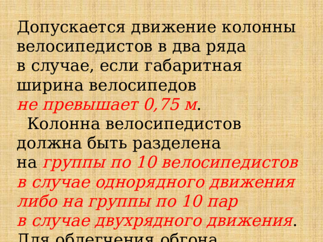 Допускается движение колонны велосипедистов в два ряда в случае, если габаритная ширина велосипедов не превышает 0,75 м .  Колонна велосипедистов должна быть разделена на  группы по 10 велосипедистов в случае однорядного движения либо на группы по 10 пар в случае двухрядного движения . Для облегчения обгона расстояние между группами должно составлять 80 - 100 м. 