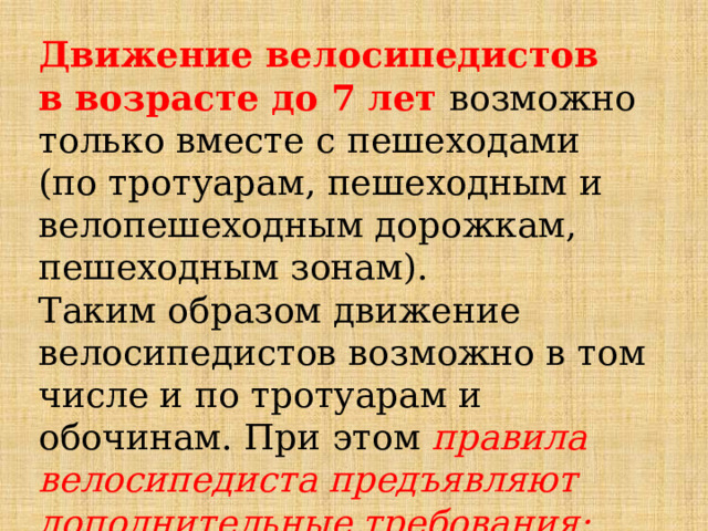 Движение велосипедистов в возрасте до 7 лет  возможно только вместе с пешеходами (по тротуарам, пешеходным и велопешеходным дорожкам, пешеходным зонам). Таким образом движение велосипедистов возможно в том числе и по тротуарам и обочинам. При этом правила велосипедиста предъявляют дополнительные требования: 