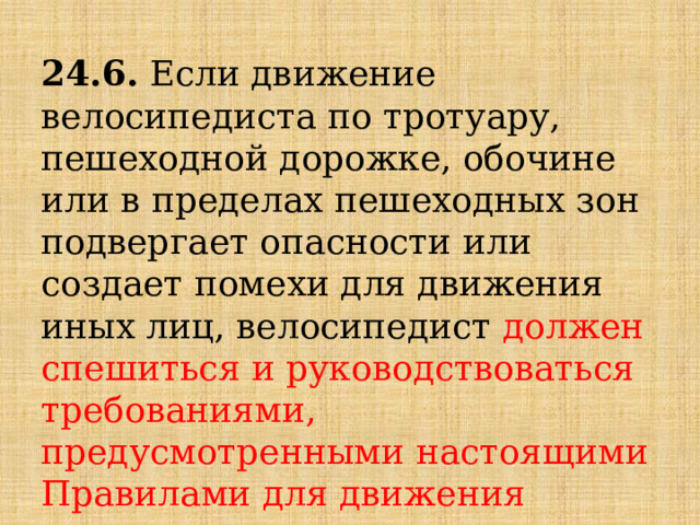 24.6.  Если движение велосипедиста по тротуару, пешеходной дорожке, обочине или в пределах пешеходных зон подвергает опасности или создает помехи для движения иных лиц, велосипедист  должен спешиться   и руководствоваться требованиями, предусмотренными настоящими Правилами для движения пешеходов. 