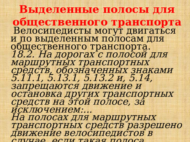 Выделенные полосы для общественного транспорта  Велосипедисты могут двигаться и по выделенным полосам для общественного транспорта. 18.2. На дорогах с полосой для маршрутных транспортных средств, обозначенных знаками 5.11.1, 5.13.1, 5.13.2 и, 5.14, запрещаются движение и остановка других транспортных средств на этой полосе, за исключением:... На полосах для маршрутных транспортных средств разрешено движение велосипедистов в случае, если такая полоса располагается справа . 