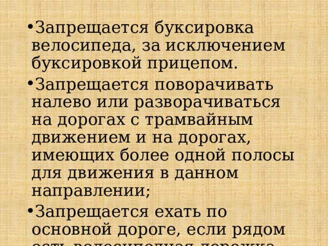 Запрещается буксировка велосипеда, за исключением буксировкой прицепом. Запрещается поворачивать налево или разворачиваться на дорогах с трамвайным движением и на дорогах, имеющих более одной полосы для движения в данном направлении; Запрещается ехать по основной дороге, если рядом есть велосипедная дорожка. 