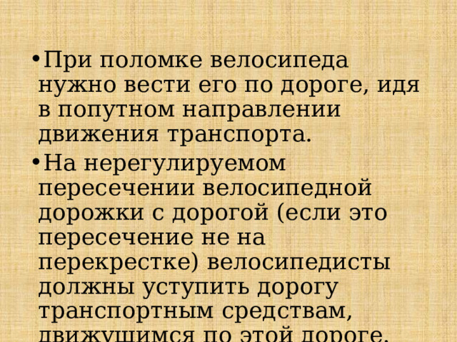 При поломке велосипеда нужно вести его по дороге, идя в попутном направлении движения транспорта. На нерегулируемом пересечении велосипедной дорожки с дорогой (если это пересечение не на перекрестке) велосипедисты должны уступить дорогу транспортным средствам, движущимся по этой дороге.   