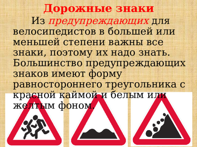 Дорожные знаки  Из предупреждающих для велосипедистов в большей или меньшей степени важны все знаки, поэтому их надо знать. Большинство предупреждающих знаков имеют форму равностороннего треугольника с красной каймой и белым или желтым фоном. 