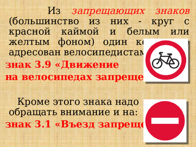  Из запрещающих знаков (большинство из них - круг с красной каймой и белым или желтым фоном) один конкретно адресован велосипедистам: знак 3.9 «Движение на велосипедах запрещено »  Кроме этого знака надо обращать внимание и на: знак 3.1 «Въезд запрещен»  