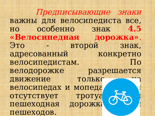  Предписывающие знаки важны для велосипедиста все, но особенно знак 4.5 «Велосипедная дорожка» . Это - второй знак, адресованный конкретно велосипедистам. По велодорожке разрешается движение только на велосипедах и мопедах, а если отсутствует тротуар или пешеходная дорожка, то и пешеходов. 