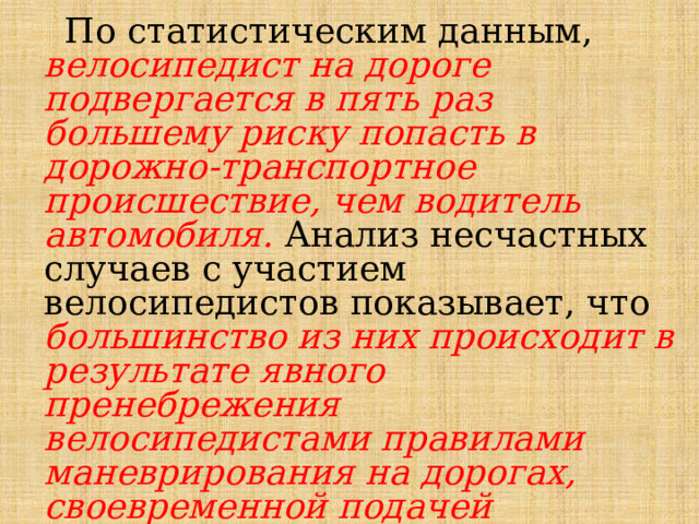  По статистическим данным, велосипедист на дороге подвергается в пять раз большему риску попасть в дорожно-транспортное происшествие, чем водитель автомобиля. Анализ несчастных случаев с участием велосипедистов показывает, что большинство из них происходит в результате явного пренебрежения велосипедистами правилами маневрирования на дорогах, своевременной подачей предупреждающих сигналов и правом преимущественного проезда других транспортных средств. 