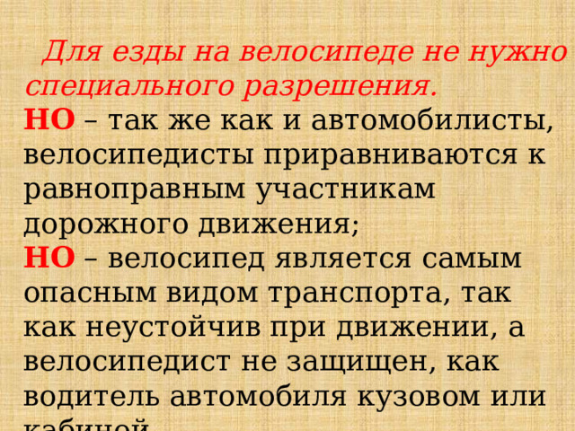  Для езды на велосипеде не нужно специального разрешения. НО – так же как и автомобилисты, велосипедисты приравниваются к равноправным участникам дорожного движения; НО – велосипед является самым опасным видом транспорта, так как неустойчив при движении, а велосипедист не защищен, как водитель автомобиля кузовом или кабиной. 