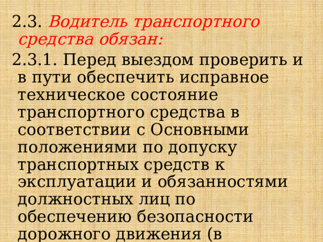 2.3. Водитель транспортного средства обязан: 2.3.1. Перед выездом проверить и в пути обеспечить исправное техническое состояние транспортного средства в соответствии с Основными положениями по допуску транспортных средств к эксплуатации и обязанностями должностных лиц по обеспечению безопасности дорожного движения (в дальнейшем - Основные положения). 
