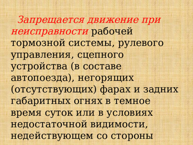  Запрещается движение при неисправности рабочей тормозной системы, рулевого управления, сцепного устройства (в составе автопоезда), негорящих (отсутствующих) фарах и задних габаритных огнях в темное время суток или в условиях недостаточной видимости, недействующем со стороны водителя стеклоочистителе во время дождя или снегопада. 