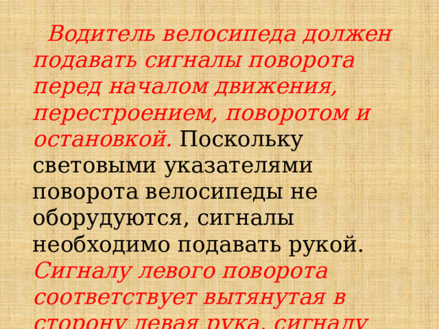  Водитель велосипеда должен подавать сигналы поворота перед началом движения, перестроением, поворотом и остановкой.  Поскольку световыми указателями поворота велосипеды не оборудуются, сигналы необходимо подавать рукой. Сигналу левого поворота соответствует вытянутая в сторону левая рука, сигналу правого поворота - вытянутая правая рука. 
