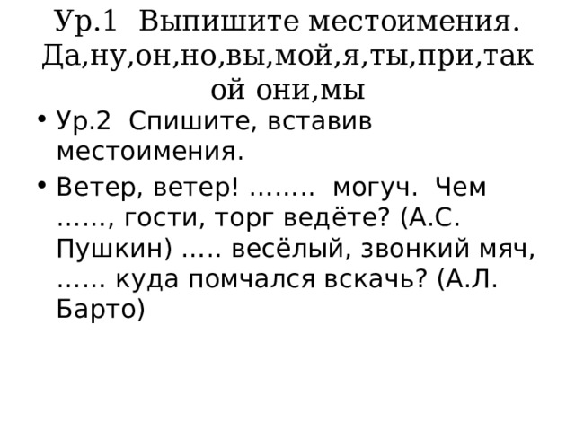 Ур.1 Выпишите местоимения.  Да,ну,он,но,вы,мой,я,ты,при,такой они,мы Ур.2 Спишите, вставив местоимения. Ветер, ветер! …….. могуч. Чем ……, гости, торг ведёте? (А.С. Пушкин) ….. весёлый, звонкий мяч, …… куда помчался вскачь? (А.Л. Барто) 