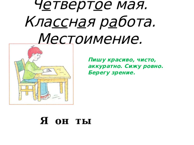 Ч е твёрт о е мая.  Кла сс н а я р а бота. Местоимение. Пишу красиво, чисто, аккуратно. Сижу ровно. Берегу зрение. Я он ты 