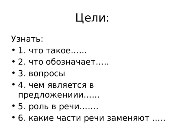 Цели: Узнать: 1. что такое…… 2. что обозначает….. 3. вопросы 4. чем является в предложениии…… 5. роль в речи……. 6. какие части речи заменяют ….. 