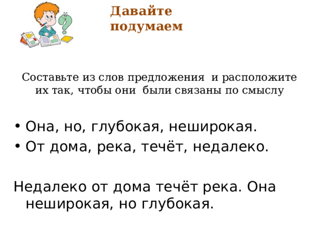 Давайте подумаем Составьте из слов предложения и расположите их так, чтобы они были связаны по смыслу Она, но, глубокая, неширокая. От дома, река, течёт, недалеко. Недалеко от дома течёт река. Она неширокая, но глубокая. 