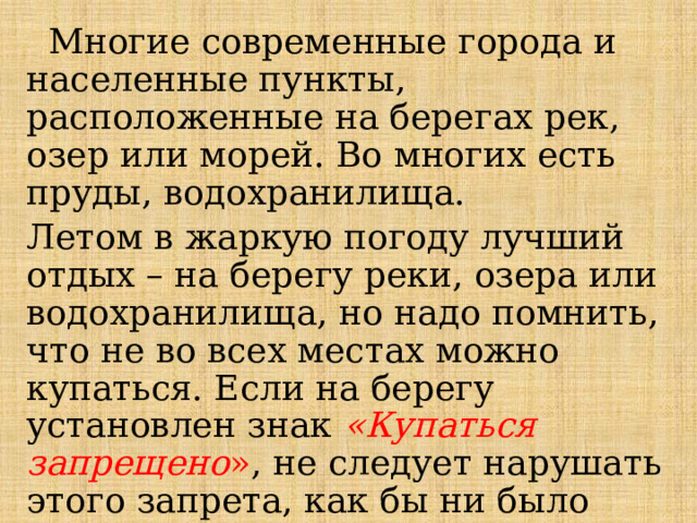  Многие современные города и населенные пункты, расположенные на берегах рек, озер или морей. Во многих есть пруды, водохранилища.  Летом в жаркую погоду лучший отдых – на берегу реки, озера или водохранилища, но надо помнить, что не во всех местах можно купаться. Если на берегу установлен знак «Купаться запрещено » , не следует нарушать этого запрета, как бы ни было велико желание искупаться.  