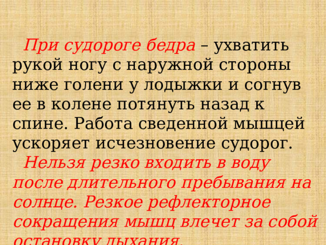  При судороге бедра – ухватить рукой ногу с наружной стороны ниже голени у лодыжки и согнув ее в колене потянуть назад к спине. Работа сведенной мышцей ускоряет исчезновение судорог.  Нельзя резко входить в воду после длительного пребывания на солнце. Резкое рефлекторное сокращения мышц влечет за собой остановку дыхания.  