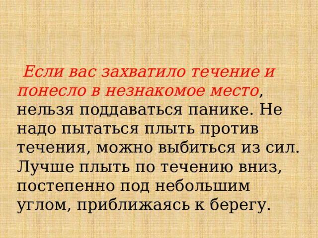  Если вас захватило течение и понесло в незнакомое место , нельзя поддаваться панике. Не надо пытаться плыть против течения, можно выбиться из сил. Лучше плыть по течению вниз, постепенно под небольшим углом, приближаясь к берегу. 