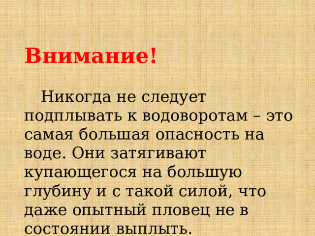  Внимание!    Никогда не следует подплывать к водоворотам – это самая большая опасность на воде. Они затягивают купающегося на большую глубину и с такой силой, что даже опытный пловец не в состоянии выплыть. 