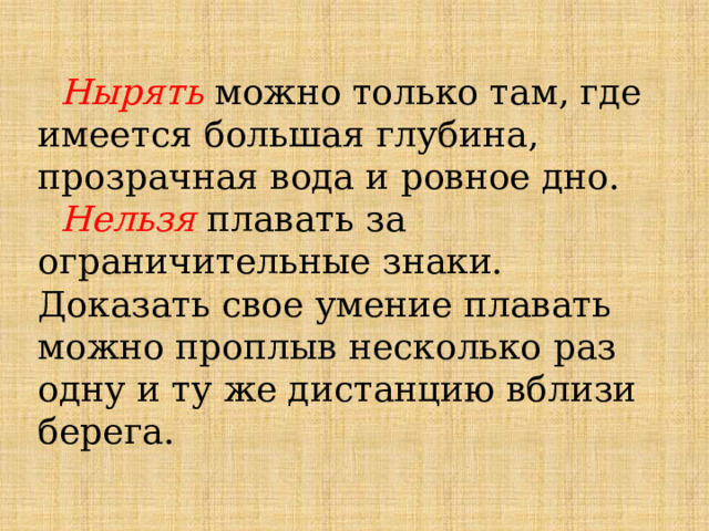  Нырять можно только там, где имеется большая глубина, прозрачная вода и ровное дно.    Нельзя плавать за ограничительные знаки. Доказать свое умение плавать можно проплыв несколько раз одну и ту же дистанцию вблизи берега. 