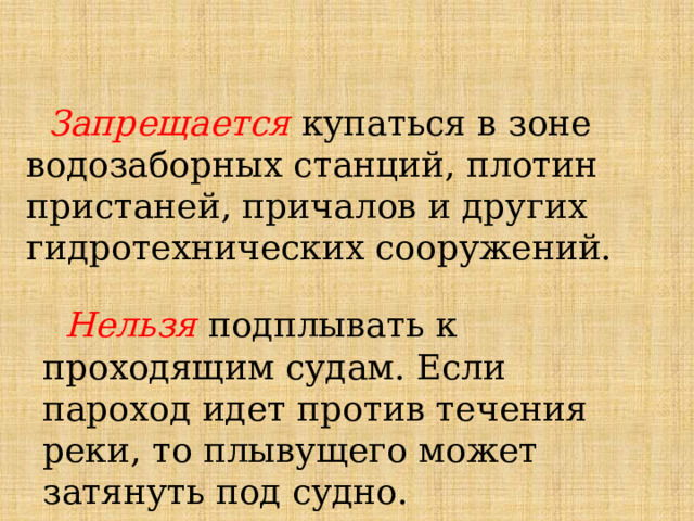 Запрещается купаться в зоне водозаборных станций, плотин пристаней, причалов и других гидротехнических сооружений.   Нельзя подплывать к проходящим судам. Если пароход идет против течения реки, то плывущего может затянуть под судно. 