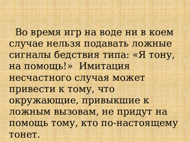  Во время игр на воде ни в коем случае нельзя подавать ложные сигналы бедствия типа: «Я тону, на помощь!» Имитация несчастного случая может привести к тому, что окружающие, привыкшие к ложным вызовам, не придут на помощь тому, кто по-настоящему тонет.  