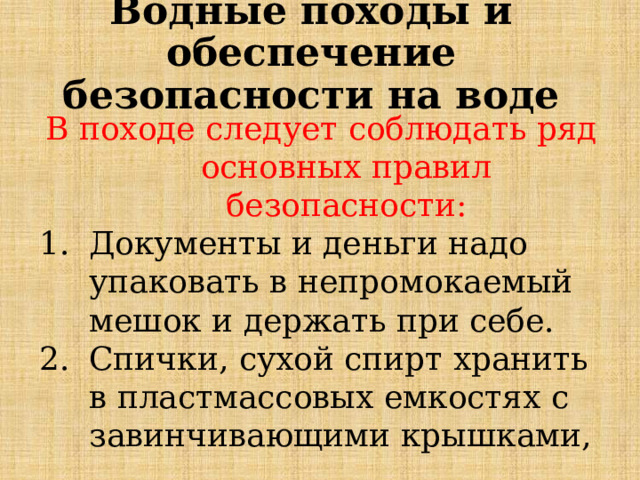 Водные походы и обеспечение безопасности на воде В походе следует соблюдать ряд основных правил безопасности: Документы и деньги надо упаковать в непромокаемый мешок и держать при себе. Спички, сухой спирт хранить в пластмассовых емкостях с завинчивающими крышками, 