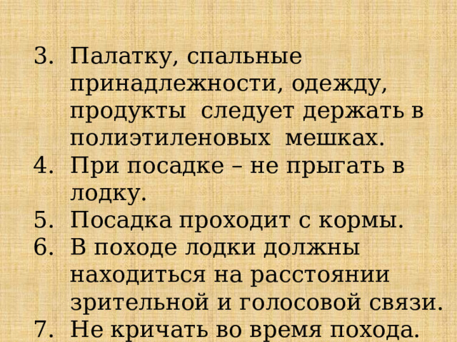 Палатку, спальные принадлежности, одежду, продукты следует держать в полиэтиленовых мешках. При посадке – не прыгать в лодку. Посадка проходит с кормы. В походе лодки должны находиться на расстоянии зрительной и голосовой связи. Не кричать во время похода. 