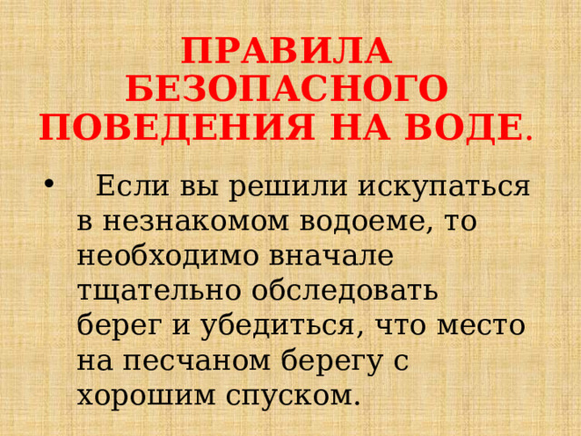ПРАВИЛА БЕЗОПАСНОГО ПОВЕДЕНИЯ НА ВОДЕ .  Если вы решили искупаться в незнакомом водоеме, то необходимо вначале тщательно обследовать берег и убедиться, что место на песчаном берегу с хорошим спуском.  