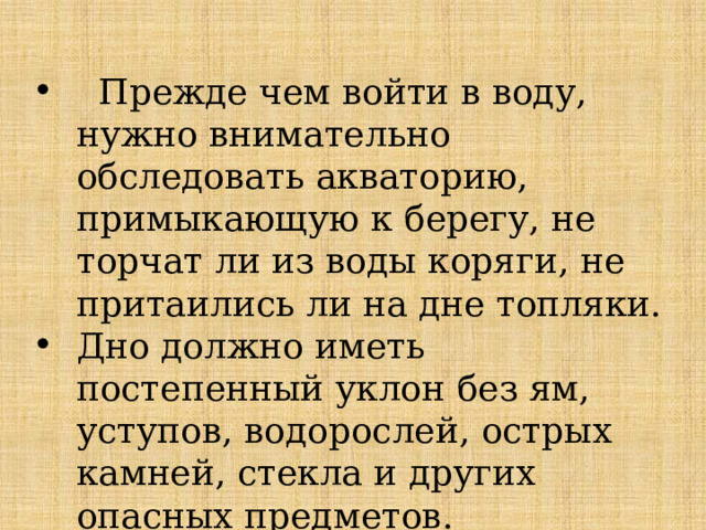  Прежде чем войти в воду, нужно внимательно обследовать акваторию, примыкающую к берегу, не торчат ли из воды коряги, не притаились ли на дне топляки. Дно должно иметь постепенный уклон без ям, уступов, водорослей, острых камней, стекла и других опасных предметов. 