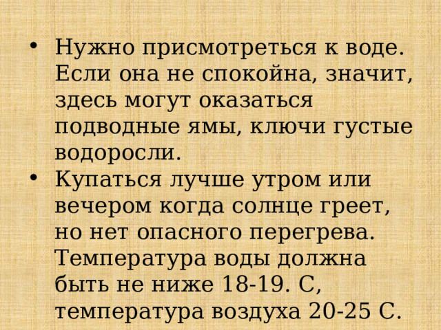 Нужно присмотреться к воде. Если она не спокойна, значит, здесь могут оказаться подводные ямы, ключи густые водоросли. Купаться лучше утром или вечером когда солнце греет, но нет опасного перегрева. Температура воды должна быть не ниже 18-19. С, температура воздуха 20-25 С.  