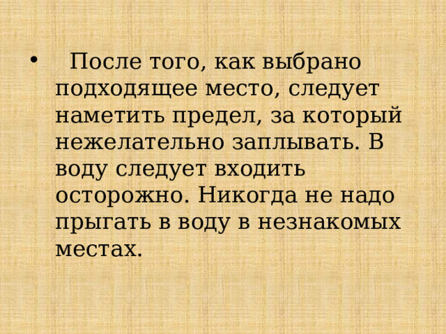  После того, как выбрано подходящее место, следует наметить предел, за который нежелательно заплывать. В воду следует входить осторожно. Никогда не надо прыгать в воду в незнакомых местах. 