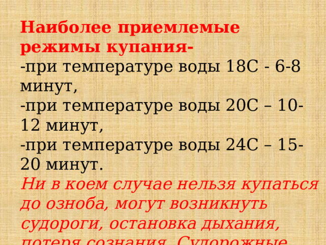 Наиболее приемлемые режимы купания-    -при температуре воды 18С - 6-8 минут,   -при температуре воды 20С – 10-12 минут,   -при температуре воды 24С – 15-20 минут.   Ни в коем случае нельзя купаться до озноба, могут возникнуть судороги, остановка дыхания, потеря сознания. Судорожные сокращения мышц, часто служат причиной несчастных случаев.  