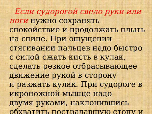  Если судорогой свело руки или ноги нужно сохранять спокойствие и продолжать плыть на спине. При ощущении стягивании пальцев надо быстро с силой сжать кисть в кулак, сделать резкое отбрасывающее движение рукой в сторону и разжать кулак. При судороге в икроножной мышце надо двумя руками, наклонившись обхватить пострадавшую стопу и силой потянуть на себя за пальцы 
