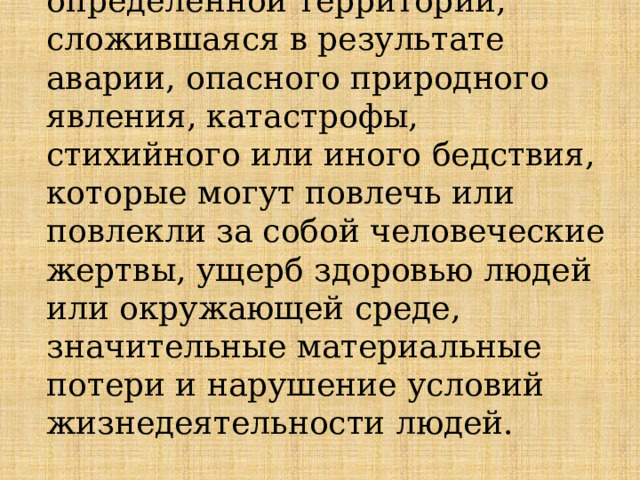   Чрезвычайная ситуация  — это обстановка на определенной территории, сложившаяся в результате аварии, опасного природного явления, катастрофы, стихийного или иного бедствия, которые могут повлечь или повлекли за собой человеческие жертвы, ущерб здоровью людей или окружающей среде, значительные материальные потери и нарушение условий жизнедеятельности людей. 