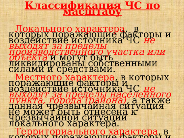 Классификация ЧС по масштабу   Локального характера ,  в которых поражающие факторы и воздействие источника ЧС не выходят за пределы производственного участка или объекта  и могут быть ликвидированы собственными силами и средствами.  Местного характера , в которых поражающие факторы и воздействие источника ЧС не выходят за пределы населенного пункта, города (района) , а также данная чрезвычайная ситуация не может быть отнесена к чрезвычайной ситуации локального характера.  Территориального характера , в которых поражающие факторы и воздействие источника ЧС  не выходят за пределы субъекта. 