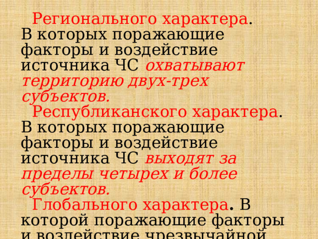  Регионального характера . В которых поражающие факторы и воздействие источника ЧС  охватывают территорию двух-трех субъектов.  Республиканского характера . В которых поражающие факторы и воздействие источника ЧС выходят за пределы четырех и более субъектов.  Глобального характера . В которой поражающие факторы и воздействие чрезвычайной ситуации выходят за пределы государства. 