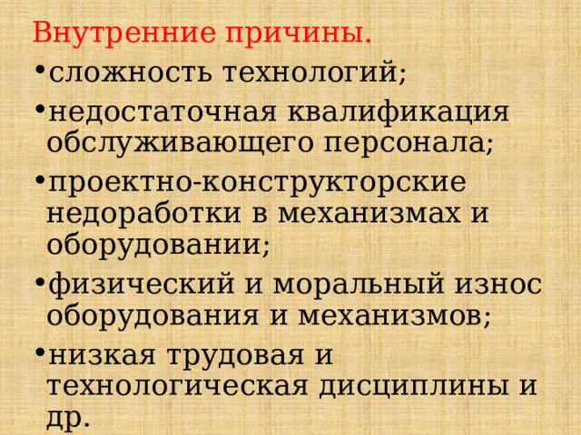 Внутренние причины. сложность технологий; недостаточная квалификация обслуживающего персонала; проектно-конструкторские недоработки в механизмах и оборудовании; физический и моральный износ оборудования и механизмов; низкая трудовая и технологическая дисциплины и др. 