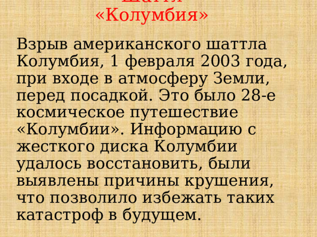 Шаттл «Колумбия» Взрыв американского шаттла Колумбия, 1 февраля 2003 года, при входе в атмосферу Земли, перед посадкой. Это было 28-е космическое путешествие «Колумбии». Информацию с жесткого диска Колумбии удалось восстановить, были выявлены причины крушения, что позволило избежать таких катастроф в будущем.  