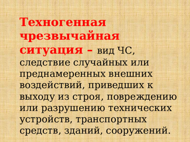 Техногенная чрезвычайная ситуация – вид ЧС, следствие случайных или преднамеренных внешних воздействий, приведших к выходу из строя, повреждению или разрушению технических устройств, транспортных средств, зданий, сооружений. 