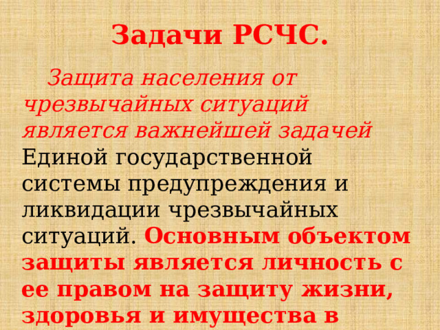 Задачи РСЧС.  Защита населения от чрезвычайных ситуаций является важнейшей задачей Единой государственной системы предупреждения и ликвидации чрезвычайных ситуаций. Основным объектом защиты является личность с ее правом на защиту жизни, здоровья и имущества в случае возникновения чрезвычайной ситуации. 