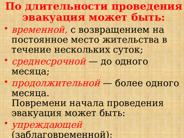 По длительности проведения эвакуация может быть: временной , с возвращением на постоянное место жительства в течение нескольких суток; среднесрочной — до одного месяца; продолжительной — более одного месяца.  Повремени начала проведения эвакуация может быть: упреждающей  (заблаговременной); экстренной . 