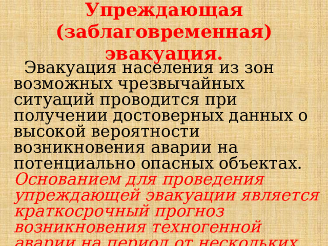 Упреждающая (заблаговременная) эвакуация.  Эвакуация населения из зон возможных чрезвычайных ситуаций проводится при получении досто­верных данных о высокой вероятности возникновения аварии на потенциально опасных объектах. Основанием для проведения упреждающей эвакуации является краткосрочный прогноз возникновения техногенной аварии на период от нескольких десятков минут до нескольких суток. 