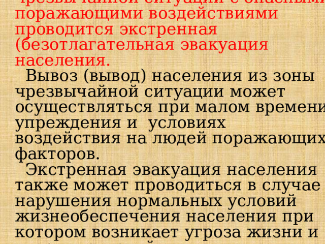  В случае возникновения чрезвычайной ситуации с опасными поражающими воздействиями проводится экстренная (безотлагательная эвакуация населения.   Вывоз (вывод) населения из зоны чрезвычайной ситуации может осуществляться при малом времени упреждения и условиях воздействия на людей поражающих факторов.  Экстренная эвакуация населения также может проводиться в слу­чае нарушения нормальных условий жизнеобеспечения населения при котором возникает угроза жизни и здоровью людей. 