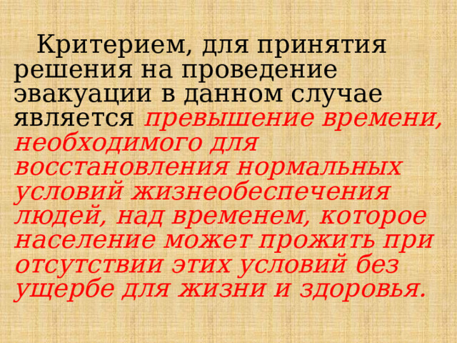 Критерием, для принятия решения на проведение эвакуации в данном случае является превышение времени, необходимого для восстановления нормальных условий жизнеобеспечения людей, над временем, которое население может прожить при отсутствии этих условий без ущербе для жизни и здоровья. 