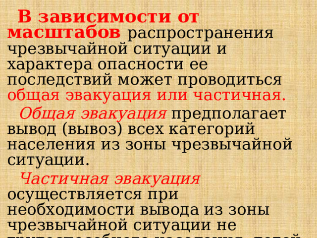  В зависимости от масштабов распространения чрезвычайной ситуации и характера опасности ее последствий может проводиться общая эвакуация или частичная.  Общая эвакуация предполагает вывод (вывоз) всех категорий населения из зоны чрезвычайной ситуации.  Частичная эвакуация осуществляется при необходимости вывода из зоны чрезвычайной ситуации не трудоспособного населения, детей дошкольного возраста, учащихся школ. 