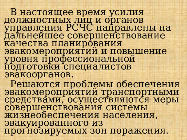  В настоящее время усилия должностных лиц и органов управления РСЧС направлены на дальнейшее совершенствование качества планирования эвакомероприятий и повышение уровня профессиональной подготовки специалистов эвакоорганов.  Решаются проблемы обеспечения эвакомероприятий транспортными средствами, осуществляются меры совершенствования системы жизнеобеспечения населения, эвакуированного из прогнозируемых зон поражения. 